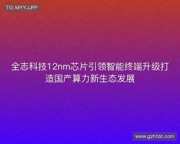 全志科技12nm芯片引领智能终端升级打造国产算力新生态发展